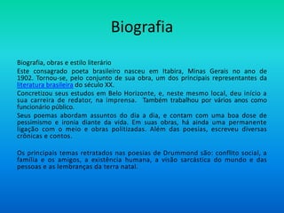 Biografia
Biografia, obras e estilo literário
Este consagrado poeta brasileiro nasceu em Itabira, Minas Gerais no ano de
1902. Tornou-se, pelo conjunto de sua obra, um dos principais representantes da
literatura brasileira do século XX.
Concretizou seus estudos em Belo Horizonte, e, neste mesmo local, deu início a
sua carreira de redator, na imprensa. Também trabalhou por vários anos como
funcionário público.
Seus poemas abordam assuntos do dia a dia, e contam com uma boa dose de
pessimismo e ironia diante da vida. Em suas obras, há ainda uma permanente
ligação com o meio e obras politizadas. Além das poesias, escreveu diversas
crônicas e contos.
Os principais temas retratados nas poesias de Drummond são: conflito social, a
família e os amigos, a existência humana, a visão sarcástica do mundo e das
pessoas e as lembranças da terra natal.
 
