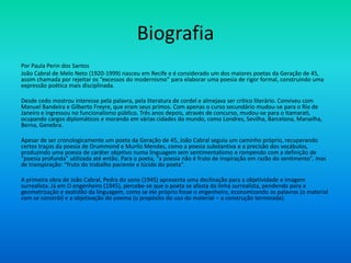 Biografia
Por Paula Perin dos Santos
João Cabral de Melo Neto (1920-1999) nasceu em Recife e é considerado um dos maiores poetas da Geração de 45,
assim chamada por rejeitar os “excessos do modernismo” para elaborar uma poesia de rigor formal, construindo uma
expressão poética mais disciplinada.
Desde cedo mostrou interesse pela palavra, pela literatura de cordel e almejava ser crítico literário. Conviveu com
Manuel Bandeira e Gilberto Freyre, que eram seus primos. Com apenas o curso secundário mudou-se para o Rio de
Janeiro e ingressou no funcionalismo público. Três anos depois, através de concurso, mudou-se para o Itamarati,
ocupando cargos diplomáticos e morando em várias cidades do mundo, como Londres, Sevilha, Barcelona, Marselha,
Berna, Genebra.
Apesar de ser cronologicamente um poeta da Geração de 45, João Cabral seguiu um caminho próprio, recuperando
certos traços da poesia de Drummond e Murilo Mendes, como a poesia substantiva e a precisão dos vocábulos,
produzindo uma poesia de caráter objetivo numa linguagem sem sentimentalismo e rompendo com a definição de
“poesia profunda” utilizada até então. Para o poeta, “a poesia não é fruto de inspiração em razão do sentimento”, mas
de transpiração: “fruto do trabalho paciente e lúcido do poeta”.
A primeira obra de João Cabral, Pedra do sono (1945) apresenta uma declinação para a objetividade e imagem
surrealista. Já em O engenheiro (1945), percebe-se que o poeta se afasta da linha surrealista, pendendo para a
geometrização e exatidão da linguagem, como se ele próprio fosse o engenheiro, economizando as palavras (o material
com se constrói) e a objetivação do poema (o propósito do uso do material – a construção terminada).
 