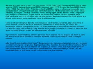 Nas suas principais obras, como O cão sem plumas (1950), O rio (1954), Quaderna (1960), Morte e vida
severina (1965), A educação da pedra (1966), Museu de tudo (1975), A escola das facas (1980), Poesia
crítica (1982), Agrestes (1985) e Andando em Sevilha (1990), o poeta revela uma preocupação com a
realidade social, principalmente com a do Nordeste Brasileiro; reflete constantemente sobre a criação
artística (Catar feijão – poema); aprimora a poética da linguagem objeto, definida como a linguagem
que, pela própria construção, sugere de que assunto aborda (Tecendo a manhã – poema). Essa
característica de sua obra constitui a principal referência do Movimento Concretista da década de 50 e
60 e de vários poetas contemporâneos, como Arnaldo Antunes.
Morte e vida severina (Auto de natal pernambucano) é a obra mais popular de João Cabral. Nela, o
poeta mantém a tradição dos autos medievais, fazendo uso da musicalidade, do ritmo e das
redondilhas, recursos que agradam o povo. Ela foi encenada pela primeira vez em 1966 no Teatro da
PUC em São Paulo, com música de Chico Buarque. Foi premiada no Brasil e na França e, a partir daí, vem
sendo encenada diversas vezes e até adaptada para a televisão.
O poema narra à caminhada do retirante Severino, desde o sertão até sua chegada em Recife e, além
das denúncias de certos problemas sociais do Nordeste, constitui uma reflexão sobre a condição
humana.
João Cabral é considerado pelos críticos “não apenas um dos maiores poetas sociais, mas um renovador
consistente, instigante e original da dicção poética antes, durante e depois dele”. Ele e Graciliano Ramos
possuem o mesmo grau ético e artístico, um na poesia, o outro na prosa, que objetiva com precisão
uma prática poética comum: deram à paisagem nordestina, com suas diferenças sociais, uma das
dimensões estéticas mais fortes, cruéis e indiscutíveis que já se conheceu.
 