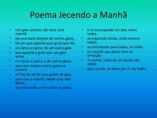 Poema Jecendo a Manhã
• Um galo sozinho não tece uma
manhã.
• ele precisará sempre de outros galos.
• De um que apanhe esse grito que ele
• e o lance a outro; de um outro galo
• que apanhe o grito que um galo
antes
• e o lance a outro; e de outros galos
• que com muitos outros galos se
cruzem
• os fios de sol de seus gritos de galo,
• para que a manhã, desde uma teia
tênue,
• se vá tecendo, entre todos os galos.
• E se encorpando em tela, entre
todos,
• se erguendo tenda, onde entrem
todos,
• se entretendo para todos, no toldo
• (a manhã) que plana livre de
armação.
• A manhã, toldo de um tecido tão
aéreo
• que, tecido, se eleva por si: luz balão.
 