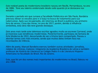 Este notável poeta do modernismo brasileiro nasceu em Recife, Pernambuco, no ano
de 1886. Teve seu talento evidenciado desde cedo quando já se destacava nos
estudos.
Durante o período em que cursava a Faculdade Politécnica em São Paulo, Bandeira
precisou deixar os estudos para ir à Suíça na busca de tratamento para sua
tuberculose. Após sua recuperação, ele retornou ao Brasil e publicou seu primeiro
livro de versos, Cinza das Horas, no ano de 1917; porém, devido à influência
simbolista, esta obra não teve grande destaque.
Dois anos mais tarde este talentoso escritor agradou muito ao escrever Carnaval, onde
já mostrava suas tendências modernistas. Posteriormente, participou da Semana de
Arte Moderna de 1922, descartando de vez o lirismo bem comportado. Passou a
abordar temas com mais encanto, sendo que muitos deles tinham foco nas
recordações de infância.
Além de poeta, Manuel Bandeira exerceu também outras atividades: jornalista,
redator de crônicas, tradutor, integrante da Academia Brasileira de Letras e também
professor de História da Literatura no Colégio Pedro II e de Literatura Hispano-
Americana na faculdade do Brasil, Rio de Janeiro.
Este, que foi um dos nomes mais importantes do modernismo no Brasil, faleceu no
ano 1968.
 