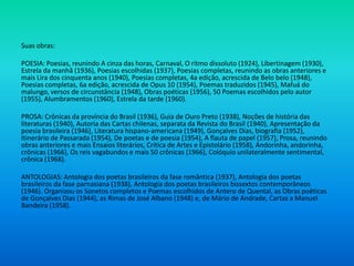 Suas obras:
POESIA: Poesias, reunindo A cinza das horas, Carnaval, O ritmo dissoluto (1924), Libertinagem (1930),
Estrela da manhã (1936), Poesias escolhidas (1937), Poesias completas, reunindo as obras anteriores e
mais Lira dos cinquenta anos (1940), Poesias completas, 4a edição, acrescida de Belo belo (1948),
Poesias completas, 6a edição, acrescida de Opus 10 (1954), Poemas traduzidos (1945), Mafuá do
malungo, versos de circunstância (1948), Obras poéticas (1956), 50 Poemas escolhidos pelo autor
(1955), Alumbramentos (1960), Estrela da tarde (1960).
PROSA: Crônicas da província do Brasil (1936), Guia de Ouro Preto (1938), Noções de história das
literaturas (1940), Autoria das Cartas chilenas, separata da Revista do Brasil (1940), Apresentação da
poesia brasileira (1946), Literatura hispano-americana (1949), Gonçalves Dias, biografia (1952),
Itinerário de Passarada (1954), De poetas e de poesia (1954), A flauta de papel (1957), Prosa, reunindo
obras anteriores e mais Ensaios literários, Crítica de Artes e Epistolário (1958), Andorinha, andorinha,
crônicas (1966), Os reis vagabundos e mais 50 crônicas (1966), Colóquio unilateralmente sentimental,
crônica (1968).
ANTOLOGIAS: Antologia dos poetas brasileiros da fase romântica (1937), Antologia dos poetas
brasileiros da fase parnasiana (1938), Antologia dos poetas brasileiros bissextos contemporâneos
(1946). Organizou os Sonetos completos e Poemas escolhidos de Antero de Quental, as Obras poéticas
de Gonçalves Dias (1944), as Rimas de José Albano (1948) e, de Mário de Andrade, Cartas a Manuel
Bandeira (1958).
 