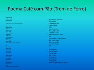 Poema Café com Pão (Trem de Ferro)
Café com pão
Café com pão
Café com pão
Virge Maria que foi isso maquinista?
Agora sim
Café com pão
Agora sim
Voa, fumaça
Corre, cerca
Ai seu foguista
Bota fogo
Na fornalha
Que eu preciso
Muita força
Muita força
Muita força
(trem de ferro, trem de ferro)
Oô...
Foge, bicho
Foge, povo
Passa ponte
Passa poste
Passa pasto
Passa boi
Passa boiada
Passa galho
Da ingazeira
Debruçada
No riacho
Que vontade
De cantar!
Oô...
(café com pão é muito bom)
Quando me prendero
No canaviá
Cada pé de cana
Era um oficiá
Oô...
Menina bonita
Do vestido verde
Me dá tua boca
Pra matar minha sede
Oô...
Vou mimbora vou mimbora
Não gosto daqui
Nasci no sertão
Sou de Ouricuri
Oô...
Vou depressa
Vou correndo
Vou na toda
Que só levo
Pouca gente
Pouca gente
Pouca gente...
(trem de ferro, trem de ferro)
 