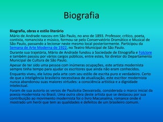 Biografia
Biografia, obras e estilo literário
Mário de Andrade nasceu em São Paulo, no ano de 1893. Professor, crítico, poeta,
contista, romancista e músico, formou-se pelo Conservatório Dramático e Musical de
São Paulo, passando a lecionar neste mesmo local posteriormente. Participou da
Semana de Arte Moderna de 1922, no Teatro Municipal de São Paulo.
Durante sua trajetória, Mário de Andrade fundou a Sociedade de Etnografia e Folclore
e também passou por vários cargos públicos, entre estes, foi diretor do Departamento
Municipal de Cultura de São Paulo.
Apesar de ter sido uma pessoa com inúmeras ocupações, este artista modernista
sempre tinha tempo para ajudar os escritores que ainda não eram conhecidos.
Enquanto viveu, ele lutou pela arte com seu estilo de escrita puro e verdadeiro. Certo
de que a inteligência brasileira necessitava de atualização, este escritor modernista
nunca abandonou suas maiores virtudes: a consciência artística e a dignidade
intelectual.
Foram de sua autoria os versos de Paulicéia Desvairada, considerada o marco inicial da
poesia modernista no Brasil. Uma outra obra deste artista que se destacou por sua
contribuição ao movimento modernista foi o livro Macunaíma, romance onde é
mostrado um herói que tem as qualidades e defeitos de um brasileiro comum.
 