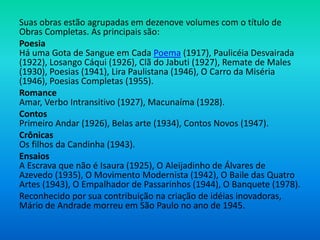 Suas obras estão agrupadas em dezenove volumes com o título de
Obras Completas. As principais são:
Poesia
Há uma Gota de Sangue em Cada Poema (1917), Paulicéia Desvairada
(1922), Losango Cáqui (1926), Clã do Jabuti (1927), Remate de Males
(1930), Poesias (1941), Lira Paulistana (1946), O Carro da Miséria
(1946), Poesias Completas (1955).
Romance
Amar, Verbo Intransitivo (1927), Macunaíma (1928).
Contos
Primeiro Andar (1926), Belas arte (1934), Contos Novos (1947).
Crônicas
Os filhos da Candinha (1943).
Ensaios
A Escrava que não é Isaura (1925), O Aleijadinho de Álvares de
Azevedo (1935), O Movimento Modernista (1942), O Baile das Quatro
Artes (1943), O Empalhador de Passarinhos (1944), O Banquete (1978).
Reconhecido por sua contribuição na criação de idéias inovadoras,
Mário de Andrade morreu em São Paulo no ano de 1945.
 