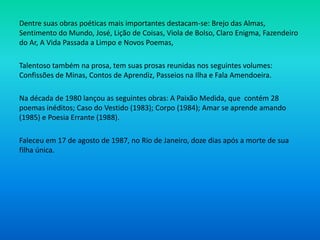 Dentre suas obras poéticas mais importantes destacam-se: Brejo das Almas,
Sentimento do Mundo, José, Lição de Coisas, Viola de Bolso, Claro Enigma, Fazendeiro
do Ar, A Vida Passada a Limpo e Novos Poemas,
Talentoso também na prosa, tem suas prosas reunidas nos seguintes volumes:
Confissões de Minas, Contos de Aprendiz, Passeios na Ilha e Fala Amendoeira.
Na década de 1980 lançou as seguintes obras: A Paixão Medida, que contém 28
poemas inéditos; Caso do Vestido (1983); Corpo (1984); Amar se aprende amando
(1985) e Poesia Errante (1988).
Faleceu em 17 de agosto de 1987, no Rio de Janeiro, doze dias após a morte de sua
filha única.
 