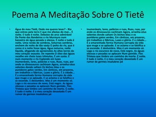 Poema A Meditação Sobre O Tietê
• Água do meu Tietê, Onde me queres levar? - Rio
que entras pela terra E que me afastas do mar... É
noite. E tudo é noite. Debaixo do arco admirável
Da Ponte das Bandeiras o rio Murmura num
banzeiro de água pesada e oleosa. É noite e tudo é
noite. Uma ronda de sombras, Soturnas sombras,
enchem de noite de tão vasta O peito do rio, que é
como si a noite fosse água, Água noturna, noite
líquida, afogando de apreensões As altas torres do
meu coração exausto. De repente O óleo das águas
recolhe em cheio luzes trêmulas, É um susto. E
num momento o rio Esplende em luzes
inumeráveis, lares, palácios e ruas, Ruas, ruas, por
onde os dinossauros cachinam Agora, arranha-céus
valentes donde saltam Os bichos blau e os
punidores gatos verdes, Em cânticos, em prazeres,
em trabalhos e fábricas, Luzes e glória. É a cidade...
É a emaranhada forma Humana corrupta da vida
que muge e se aplaude. E se aclama e se falsifica e
se esconde. E deslumbra. Mas é um momento só.
Logo o rio escurece de novo, Está negro. As águas
oleosas e pesadas se aplacam Num gemido. Flor.
Tristeza que timbra um caminho de morte. É noite.
E tudo é noite. E o meu coração devastado É um
rumor de germes insalubres pé
• inumeráveis, lares, palácios e ruas, Ruas, ruas, por
onde os dinossauros cachinam Agora, arranha-céus
valentes donde saltam Os bichos blau e os
punidores gatos verdes, Em cânticos, em prazeres,
em trabalhos e fábricas, Luzes e glória. É a cidade...
É a emaranhada forma Humana corrupta da vida
que muge e se aplaude. E se aclama e se falsifica e
se esconde. E deslumbra. Mas é um momento só.
Logo o rio escurece de novo, Está negro. As águas
oleosas e pesadas se aplacam Num gemido. Flor.
Tristeza que timbra um caminho de morte. É noite.
E tudo é noite. E o meu coração devastado É um
rumor de germes insalubres pé
 