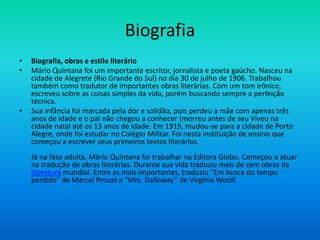 Biografia
• Biografia, obras e estilo literário
• Mário Quintana foi um importante escritor, jornalista e poeta gaúcho. Nasceu na
cidade de Alegrete (Rio Grande do Sul) no dia 30 de julho de 1906. Trabalhou
também como tradutor de importantes obras literárias. Com um tom irônico,
escreveu sobre as coisas simples da vida, porém buscando sempre a perfeição
técnica.
• Sua infância foi marcada pela dor e solidão, pois perdeu a mãe com apenas três
anos de idade e o pai não chegou a conhecer (morreu antes de seu Viveu na
cidade natal até os 13 anos de idade. Em 1919, mudou-se para a cidade de Porto
Alegre, onde foi estudar no Colégio Militar. Foi nesta instituição de ensino que
começou a escrever seus primeiros textos literários.
Já na fase adulta, Mário Quintana foi trabalhar na Editora Globo. Começou a atuar
na tradução de obras literárias. Durante sua vida traduziu mais de cem obras da
literatura mundial. Entre as mais importantes, traduziu “Em busca do tempo
perdido” de Marcel Proust e “Mrs. Dalloway” de Virgínia Woolf.
 