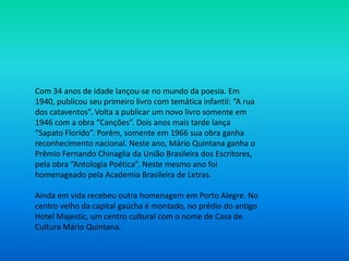 Com 34 anos de idade lançou-se no mundo da poesia. Em
1940, publicou seu primeiro livro com temática infantil: “A rua
dos cataventos”. Volta a publicar um novo livro somente em
1946 com a obra “Canções”. Dois anos mais tarde lança
“Sapato Florido”. Porém, somente em 1966 sua obra ganha
reconhecimento nacional. Neste ano, Mário Quintana ganha o
Prêmio Fernando Chinaglia da União Brasileira dos Escritores,
pela obra “Antologia Poética”. Neste mesmo ano foi
homenageado pela Academia Brasileira de Letras.
Ainda em vida recebeu outra homenagem em Porto Alegre. No
centro velho da capital gaúcha é montado, no prédio do antigo
Hotel Majestic, um centro cultural com o nome de Casa de
Cultura Mário Quintana.
 
