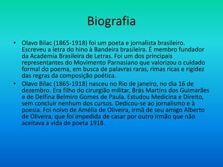 Biografia
• Olavo Bilac (1865-1918) foi um poeta e jornalista brasileiro.
Escreveu a letra do hino à Bandeira brasileira. É membro fundador
da Academia Brasileira de Letras. Foi um dos principais
representantes do Movimento Parnasiano que valorizou o cuidado
formal do poema, em busca de palavras raras, rimas ricas e rigidez
das regras da composição poética.
• Olavo Bilac (1865-1918) nasceu no Rio de janeiro, no dia 16 de
dezembro. Era filho do cirurgião militar, Brás Martins dos Guimarães
e de Delfina Belmiro Gomes de Paula. Estudou Medicina e Direito,
sem concluir nenhum dos cursos. Dedicou-se ao jornalismo e à
poesia. Foi noivo de Amélia de Oliveira, irmã de seu amigo Alberto
de Oliveira, que foi impedida de casar por outro irmão que não
aceitava a vida de poeta 1918.
 