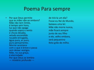 Poema Para sempre
• Por que Deus permite
que as mães vão-se embora?
Mãe não tem limite,
é tempo sem hora,
luz que não apaga
quando sopra o vento
e chuva desaba,
veludo escondido
na pele enrugada,
água pura, ar puro,
puro pensamento.
Morrer acontece
com o que é breve e passa
sem deixar vestígio.
Mãe, na sua graça,
é eternidade.
Por que Deus se lembra
— mistério profundo —
de tirá-la um dia?
Fosse eu Rei do Mundo,
baixava uma lei:
Mãe não morre nunca,
mãe ficará sempre
junto de seu filho
e ele, velho embora,
será pequenino
feito grão de milho.
 