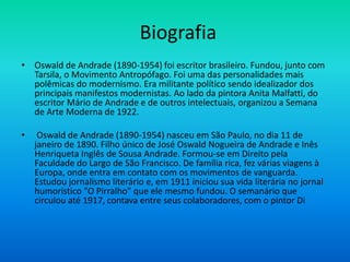 Biografia
• Oswald de Andrade (1890-1954) foi escritor brasileiro. Fundou, junto com
Tarsila, o Movimento Antropófago. Foi uma das personalidades mais
polêmicas do modernismo. Era militante político sendo idealizador dos
principais manifestos modernistas. Ao lado da pintora Anita Malfatti, do
escritor Mário de Andrade e de outros intelectuais, organizou a Semana
de Arte Moderna de 1922.
• Oswald de Andrade (1890-1954) nasceu em São Paulo, no dia 11 de
janeiro de 1890. Filho único de José Oswald Nogueira de Andrade e Inês
Henriqueta Inglês de Sousa Andrade. Formou-se em Direito pela
Faculdade do Largo de São Francisco. De família rica, fez várias viagens à
Europa, onde entra em contato com os movimentos de vanguarda.
Estudou jornalismo literário e, em 1911 iniciou sua vida literária no jornal
humorístico "O Pirralho" que ele mesmo fundou. O semanário que
circulou até 1917, contava entre seus colaboradores, com o pintor Di
 