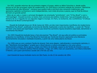 Em 1912, quando retornou de sua primeira viagem à Europa, adota as idéias futuristas e, desde então,
tornou-se um dos principais vultos do modernismo. Em 1916 lança a primeira redação do romance "Memórias
Sentimentais de João Miramar", romance que quebra toda a estrutura dos romances tradicionais, pois
apresenta capítulos curtíssimos e semi-independentes, num misto de prosa e poesia, que no final da leitura
formam um grande painel.
Além de ter sido o criador e principal divulgador da orientação "primitivista", com "O Pau-Brasil" e com a
"Antropofagia", Oswald escreveu os textos mais corrosivos da estética modernista. Sua participação ativa na
Semana de 22, é seguida da sua segunda viagem à Europa. Em Paris, na Sorbonne, dá a conferência "O Esforço
Intelectual do Brasil Contemporâneo".
Oswald de Andrade lança em 18 de março de 1924, um dos mais importantes manifestos do modernismo
"Manifesto Pau-Brasil", publicado no Correio da Manhã. Explicando o nome do manifesto , o autor diz "Pensei
em fazer uma poesia de exportação. Como o pau-brasil foi a primeira riqueza brasileira exportada, denominei o
movimento Pau-Brasil".
Em 1925 Oswald de Andrade lança o livro de poemas "Pau-Brasil", em que põe em prática os princípios
propostos no manifesto. O livro Pau-Brasil foi ilustrado por Tarsila do Amaral e apresenta uma literatura
extremamente vinculada à realidade brasileira, a partir de uma redescoberta do Brasil.
Em 1926 casa-se com a pintora Tarsila do Amaral. Dois anos depois, radicalizando o movimento nativista, o
seu "Manifesto Antropofágico" propõe que o Brasil devore a cultura estrangeira e crie uma cultura
revolucionária própria. Nessa época, rompe com Mário de Andrade, separa-se de Tarsila do Amaral e casa-se
com a escritora e militante política Patrícia Galvão, a Pagu. Em 1944, mais um casamento, com Maria Antonieta
D'Aikmin, com quem permanece casado até o fim de sua vida.
José Oswald de Sousa Andrade morre em São Paulo, no dia 22 de outubro de 1954.
 