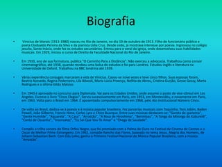 Biografia
• Vinicius de Morais (1913-1980) nasceu no Rio de Janeiro, no dia 19 de outubro de 1913. Filho de funcionário público e
poeta Clodoaldo Pereira da Silva e da pianista Lídia Cruz. Desde cedo, já mostrava interesse por poesia. Ingressou no colégio
jesuíta, Santo Inácio, onde fez os estudos secundários. Entrou para o coral da igreja, onde desenvolveu suas habilidades
musicais. Em 1929, iniciou o curso de Direito da Faculdade Nacional do Rio de Janeiro.
• Em 1933, ano de sua formatura, publica "O Caminho Para a Distância". Não exerceu a advocacia. Trabalhou como censor
cinematográfico, até 1938, quando recebeu uma bolsa de estudos e foi para Londres. Estudou inglês e literatura na
Universidade de Oxford. Trabalhou na BBC londrina até 1939.
• Várias experiência conjugais marcaram a vida de Vinicius. Casou-se nove vezes e teve cinco filhos. Suas esposas foram,
Beatriz Azevedo, Regina Pederneira, Lila Bôscoli, Maria Lúcia Proença, Nellita de Abreu, Cristina Gurjão, Gesse Gessy, Marta
Rodrigues e a última Gilda Matoso.
• Em 1943 é aprovado no concurso para Diplomata. Vai para os Estados Unidos, onde assume o posto de vice-cônsul em Los
Angeles. Escreve o livro "Cinco Elegias". Serviu sucessivamente em Paris, em 1953, em Montevidéu, e novamente em Paris,
em 1963. Volta para o Brasil em 1964. É aposentado compulsoriamente em 1968, pelo Ato Institucional Número Cinco.
• De volta ao Brasil, dedica-se à poesia e à música popular brasileira. Fez parcerias musicais com Toquinho, Tom Jobim, Baden
Powell, João Gilberto, Francis Hime, Carlos Lyra e Chico Buarque. Entre suas músicas destacam-se: "Garota de Ipanema",
"Gente Humilde", "Aquarela", "A Casa", "Arrastão", "A Rosa de Hiroshima", "Berimbau", "A Tonga da Mironga do Kaburetê",
"Canto de Ossanha", "Insensatez", "Eu Sei Que Vou Te Amar" e "Chega de Saudade".
• Compôs a trilha sonora do filme Orfeu Negro, que foi premiado com a Palma de Ouro no Festival de Cinema de Cannes e o
Oscar de Melhor Filme Estrangeiro. Em 1961, compõe Rancho das Flores, baseado no tema Jesus, Alegria dos Homens, de
Johann Sebastian Bach. Com Edu Lobo, ganha o Primeiro Festival Nacional de Música Popular Brasileira, com a música
"Arrastão".
 