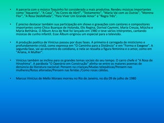 • A parceria com o músico Toquinho foi considerada a mais produtiva. Rendeu músicas importantes
como "Aquarela", "A Casa", "As Cores de Abril", "Testamento", "Maria Vai com as Outras", "Morena
Flor", "A Rosa Desfolhada", "Para Viver Um Grande Amor" e "Regra Três".
• É preciso destacar também sua participação em shows e gravações com cantores e compositores
importantes como Chico Buarque de Holanda, Elis Regina, Dorival Caymmi, Maria Creuza, Miúcha e
Maria Bethânia. O Álbum Arca de Noé foi lançado em 1980 e teve vários intérpretes, cantando
músicas de cunho infantil. Esse Álbum originou um especial para a televisão.
• A produção poética de Vinícius passou por duas fases. A primeira é carregada de misticismo e
profundamente cristã, como expressa em "O Caminho para a Distância" e em "Forma e Exegese". A
segunda fase, vai ao encontro do cotidiano, e nela se ressalta a figura feminina e o amor, como em
"Ariana, A Mulher".
• Vinícius também se inclina para os grandes temas sociais do seu tempo. O carro chefe é "A Rosa de
Hiroshima". A parábola "O Operário em Construção" alinha-se entre os maiores poemas de
denúncia da literatura nacional: Pensem na crianças/Mudas telepáticas/Pensem nas
mulheres/Rotas alteradas/Pensem nas feridas /Como rosas cálidas.
• Marcus Vinícius de Mello Moraes morreu no Rio de Janeiro, no dia 09 de julho de 1980
 