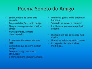 Poema Soneto do Amigo
• Enfim, depois de tanto erro
passado
• Tantas retaliações, tanto perigo
• Eis que ressurge noutro o velho
amigo
• Nunca perdido, sempre
reencontrado.
• É bom sentá-lo novamente ao
lado
• Com olhos que contêm o olhar
antigo
• Sempre comigo um pouco
atribulado
• E como sempre singular comigo.
• Um bicho igual a mim, simples e
humano
• Sabendo se mover e comover
• E a disfarçar com o meu próprio
engano.
• O amigo: um ser que a vida não
explica
• Que só se vai ao ver outro nascer
• E o espelho de minha alma
multiplica...
 