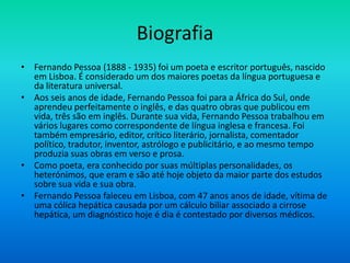 Biografia
• Fernando Pessoa (1888 - 1935) foi um poeta e escritor português, nascido
em Lisboa. É considerado um dos maiores poetas da língua portuguesa e
da literatura universal.
• Aos seis anos de idade, Fernando Pessoa foi para a África do Sul, onde
aprendeu perfeitamente o inglês, e das quatro obras que publicou em
vida, três são em inglês. Durante sua vida, Fernando Pessoa trabalhou em
vários lugares como correspondente de língua inglesa e francesa. Foi
também empresário, editor, crítico literário, jornalista, comentador
político, tradutor, inventor, astrólogo e publicitário, e ao mesmo tempo
produzia suas obras em verso e prosa.
• Como poeta, era conhecido por suas múltiplas personalidades, os
heterónimos, que eram e são até hoje objeto da maior parte dos estudos
sobre sua vida e sua obra.
• Fernando Pessoa faleceu em Lisboa, com 47 anos anos de idade, vítima de
uma cólica hepática causada por um cálculo biliar associado a cirrose
hepática, um diagnóstico hoje é dia é contestado por diversos médicos.
 