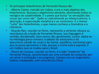 • Os principais heterônimos de Fernando Pessoa são:
• - Alberto Caeiro, nascido em Lisboa, e era o mais objetivo dos
heterônimos. Buscava o objetivismo absoluto, eliminando todos os
vestígios da subjetividade. É o poeta que busca "as sensações das
coisas tais como são". Opõe-se radicalmente ao intelectualismo, à
abstração, à especulação metafísica e ao misticismo. É o menos
"culto" dos heterônimos, o que menos conhece a Gramática e a
Literatura.
• - Ricardo Reis, nascido no Porto, representa a vertente clássica ou
neoclássica da criação de Fernando Pessoa. Sua linguagem é
contida, disciplinada. Seus versos são, geralmente, curtos. Apóia-se
na mitologia greco-romana; é adepto do estoicismo e do
epicurismo (saúde do corpo e da mente, equilíbrio, harmonia) para
que se possa aproveitar a vida, porque a morte está à espreita. É
um médico que se mudou para o Brasil.
• - Álvaro de Campos, nascido no Porto, é o lado "moderno" de
Fernando Pessoa, caracterizado por uma vontade de conquista, por
um amor à civilização e ao progresso. Campos era um engenheiro
inativo, inadaptado, com consciência crítica.
 