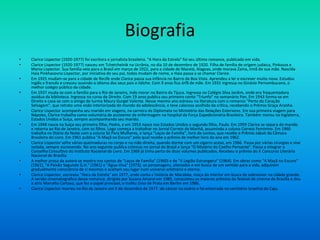 Biografia
• Clarice Lispector (1920-1977) foi escritora e jornalista brasileira. "A Hora da Estrela" foi seu último romance, publicado em vida.
• Clarice Lispector (1920-1977) nasceu em Tchetchelnik na Ucrânia, no dia 10 de dezembro de 1920. Filha de família de origem judaica, Pinkouss e
Mania Lispector. Sua família veio para o Brasil em março de 1922, para a cidade de Maceió, Alagoas, onde morava Zaina, irmã de sua mãe. Nascida
Haia Pinkhasovna Lispector, por iniciativa do seu pai, todos mudam de nome, e Haia passa a se chamar Clarice.
• Em 1925 mudam-se para a cidade de Recife onde Clarice passa sua infância no Bairro da Boa Vista. Aprendeu a ler e escrever muito nova. Estudou
inglês e francês e cresceu ouvindo o idioma dos seus pais o iídiche. Com 9 anos fica órfã de mãe. Em 1931 ingressa no Ginásio Pernambucano, o
melhor colégio público da cidade.
• Em 1937 muda-se com a família para o Rio de Janeiro, indo morar no Bairro da Tijuca. Ingressa no Colégio Silva Jardim, onde era frequentadora
assídua da biblioteca. Ingressa no curso de Direito. Com 19 anos publica seu primeiro conto "Triunfo" no semanário Pan. Em 1943 forma-se em
Direito e casa-se com o amigo de turma Maury Gurgel Valente. Nesse mesmo ano estreou na literatura com o romance "Perto do Coração
Selvagem", que retrata uma visão interiorizada do mundo da adolescência, e teve calorosa acolhida da crítica, recebendo o Prêmio Graça Aranha.
• Clarice Lispector acompanha seu marido em viagens, na carreira de Diplomata no Ministério das Relações Exteriores. Em sua primeira viagem para
Nápoles, Clarice trabalha como voluntária de assistente de enfermagem no hospital da Força Expedicionária Brasileira. Também morou na Inglaterra,
Estados Unidos e Suíça, sempre acompanhando seu marido.
• Em 1948 nasce na Suíça seu primeiro filho, Pedro, e em 1953 nasce nos Estados Unidos o segundo filho, Paulo. Em 1959 Clarice se separa do marido
e retorna ao Rio de Janeiro, com os filhos. Logo começa a trabalhar no Jornal Correio da Manhã, assumindo a coluna Correio Feminino. Em 1960
trabalha no Diário da Noite com a coluna Só Para Mulheres, e lança "Laços de Família", livro de contos, que recebe o Prêmio Jabuti da Câmara
Brasileira do Livro. Em 1961 publica "A Maçã no Escuro" pelo qual recebe o prêmio de melhor livro do ano em 1962.
• Clarice Lispector sofre várias queimaduras no corpo e na mão direita, quando dorme com um cigarro aceso, em 1966. Passa por várias cirurgias e vive
isolada, sempre escrevendo. No ano seguinte publica crônicas no Jornal do Brasil e lança "O Mistério do Coelho Pensante". Passa a integrar o
Conselho Consultivo do Instituto Nacional do Livro. Em 1969 já tinha perto de doze volumes publicados. Recebeu o prêmio do X Concurso Literário
Nacional de Brasília.
• A melhor prosa da autora se mostra nos contos de "Laços de Família" (1960) e de "A Legião Estrangeira" (1964). Em obras como "A Maçã no Escuro"
(1961), "A Paixão Segundo G.H." (1961) e "Água-Viva" (1973), os personagens, alienados e em busca de um sentido para a vida, adquirem
gradualmente consciência de si mesmos e aceitam seu lugar num universo arbitrário e eterno.
• Clarice Lispector, escreveu "Hora da Estrela" em 1977, onde conta a história de Macabéa, moça do interior em busca de sobreviver na cidade grande.
A versão cinematográfica desse romance, dirigida por Suzana Amaral em 1985, conquistou os maiores prêmios do festival de cinema de Brasília e deu
à atriz Marcélia Cartaxo, que fez o papel principal, o troféu Urso de Prata em Berlim em 1986.
• Clarice Lispector morreu no Rio de Janeiro em 9 de dezembro de 1977. de câncer no ovário e foi enterrada no cemitério Israelita do Caju.
 