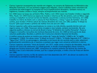 • Clarice Lispector acompanha seu marido em viagens, na carreira de Diplomata no Ministério das
Relações Exteriores. Em sua primeira viagem para Nápoles, Clarice trabalha como voluntária de
assistente de enfermagem no hospital da Força Expedicionária Brasileira. Também morou na
Inglaterra, Estados Unidos e Suíça, sempre acompanhando seu marido.
• Em 1948 nasce na Suíça seu primeiro filho, Pedro, e em 1953 nasce nos Estados Unidos o segundo
filho, Paulo. Em 1959 Clarice se separa do marido e retorna ao Rio de Janeiro, com os filhos. Logo
começa a trabalhar no Jornal Correio da Manhã, assumindo a coluna Correio Feminino. Em 1960
trabalha no Diário da Noite com a coluna Só Para Mulheres, e lança "Laços de Família", livro de
contos, que recebe o Prêmio Jabuti da Câmara Brasileira do Livro. Em 1961 publica "A Maçã no
Escuro" pelo qual recebe o prêmio de melhor livro do ano em 1962.
• Clarice Lispector sofre várias queimaduras no corpo e na mão direita, quando dorme com um
cigarro aceso, em 1966. Passa por várias cirurgias e vive isolada, sempre escrevendo. No ano
seguinte publica crônicas no Jornal do Brasil e lança "O Mistério do Coelho Pensante". Passa a
integrar o Conselho Consultivo do Instituto Nacional do Livro. Em 1969 já tinha perto de doze
volumes publicados. Recebeu o prêmio do X Concurso Literário Nacional de Brasília.
• A melhor prosa da autora se mostra nos contos de "Laços de Família" (1960) e de "A Legião
Estrangeira" (1964). Em obras como "A Maçã no Escuro" (1961), "A Paixão Segundo G.H." (1961) e
"Água-Viva" (1973), os personagens, alienados e em busca de um sentido para a vida, adquirem
gradualmente consciência de si mesmos e aceitam seu lugar num universo arbitrário e eterno.
• Clarice Lispector, escreveu "Hora da Estrela" em 1977, onde conta a história de Macabéa, moça do
interior em busca de sobreviver na cidade grande. A versão cinematográfica desse romance,
dirigida por Suzana Amaral em 1985, conquistou os maiores prêmios do festival de cinema de
Brasília e deu à atriz Marcélia Cartaxo, que fez o papel principal, o troféu Urso de Prata em Berlim
em 1986.
• Clarice Lispector morreu no Rio de Janeiro em 9 de dezembro de 1977. de câncer no ovário e foi
enterrada no cemitério Israelita do Caju.
 