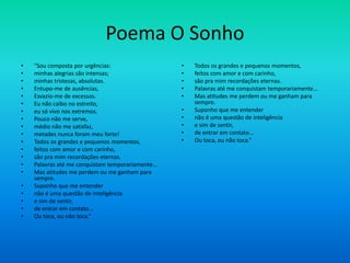 Poema O Sonho
• "Sou composta por urgências:
• minhas alegrias são intensas;
• minhas tristezas, absolutas.
• Entupo-me de ausências,
• Esvazio-me de excessos.
• Eu não caibo no estreito,
• eu só vivo nos extremos.
• Pouco não me serve,
• médio não me satisfaz,
• metades nunca foram meu forte!
• Todos os grandes e pequenos momentos,
• feitos com amor e com carinho,
• são pra mim recordações eternas.
• Palavras até me conquistam temporariamente...
• Mas atitudes me perdem ou me ganham para
sempre.
• Suponho que me entender
• não é uma questão de inteligência
• e sim de sentir,
• de entrar em contato...
• Ou toca, ou não toca.”
• Todos os grandes e pequenos momentos,
• feitos com amor e com carinho,
• são pra mim recordações eternas.
• Palavras até me conquistam temporariamente...
• Mas atitudes me perdem ou me ganham para
sempre.
• Suponho que me entender
• não é uma questão de inteligência
• e sim de sentir,
• de entrar em contato...
• Ou toca, ou não toca.”
 