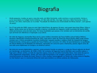Biografia
• Ainda pequeno, mudou-se para a casa dos avós, em Belo Horizonte, onde concluiu o curso primário. Iniciou o
curso secundário no Colégio Santo Antônio, em São João del-Rei, mas logo retornou a Belo Horizonte, onde se
formou. Em 1925, matriculou-se na então "Faculdade de Medicina da Universidade de Minas Gerais", com apenas
16 anos2 .
• Em 27 de junho de 1930, casou-se com Lígia Cabral Pena, de apenas 16 anos, com quem teve duas filhas: Vilma e
Agnes. Ainda nesse ano se formou e passou a exercer a profissão em Itaguara, então município de Itaúna (MG),
onde permaneceu cerca de dois anos. Foi nessa localidade que passou a ter contato com os elementos do sertão
que serviram de referência e inspiração a sua obra3 .
• De volta de Itaguara, Guimarães Rosa serviu como médico voluntário da Força Pública (atual Polícia Militar),
durante a Revolução Constitucionalista de 1932, indo para o setor do Túnel em Passa-Quatro (MG) onde tomou
contato com o futuro presidente Juscelino Kubitschek, naquela ocasião o médico-chefe do Hospital de Sangue.
Posteriormente, entrou para o quadro da Força Pública, por concurso. Em 1933, foi para Barbacena na qualidade
de Oficial Médico do 9º Batalhão de Infantaria. Aprovado em concurso para o Itamaraty, passou alguns anos de
sua vida como diplomata na Europa e na América Latina1 .
• No início da carreira diplomática, exerceu, como primeira função no exterior, o cargo de Cônsul-adjunto do Brasil
em Hamburgo, na Alemanha, de 1938 a 1942. No contexto da Segunda Guerra Mundial, para auxiliar judeus a
fugir para o Brasil, emitiu, ao lado da segunda esposa, Aracy de Carvalho Guimarães Rosa, mais vistos do que as
cotas legalmente estipuladas, tendo, por essa ação humanitária e de coragem, ganhado, no pós-Guerra, o
reconhecimento do Estado de Israel. Aracy é a única mulher homenageada no Jardim dos Justos entre as Nações,
no Yad Vashem que é o memorial oficial de Israel para lembrar as vitimas judaicas do Holocausto.
 