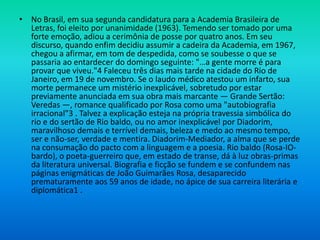 • No Brasil, em sua segunda candidatura para a Academia Brasileira de
Letras, foi eleito por unanimidade (1963). Temendo ser tomado por uma
forte emoção, adiou a cerimônia de posse por quatro anos. Em seu
discurso, quando enfim decidiu assumir a cadeira da Academia, em 1967,
chegou a afirmar, em tom de despedida, como se soubesse o que se
passaria ao entardecer do domingo seguinte: "…a gente morre é para
provar que viveu."4 Faleceu três dias mais tarde na cidade do Rio de
Janeiro, em 19 de novembro. Se o laudo médico atestou um infarto, sua
morte permanece um mistério inexplicável, sobretudo por estar
previamente anunciada em sua obra mais marcante — Grande Sertão:
Veredas —, romance qualificado por Rosa como uma "autobiografia
irracional"3 . Talvez a explicação esteja na própria travessia simbólica do
rio e do sertão de Rio baldo, ou no amor inexplicável por Diadorim,
maravilhoso demais e terrível demais, beleza e medo ao mesmo tempo,
ser e não-ser, verdade e mentira. Diadorim-Mediador, a alma que se perde
na consumação do pacto com a linguagem e a poesia. Rio baldo (Rosa-IO-
bardo), o poeta-guerreiro que, em estado de transe, dá à luz obras-primas
da literatura universal. Biografia e ficção se fundem e se confundem nas
páginas enigmáticas de João Guimarães Rosa, desaparecido
prematuramente aos 59 anos de idade, no ápice de sua carreira literária e
diplomática1 .
 