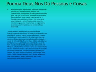 Poema Deus Nos Dá Pessoas e Coisas
• Realismo mágico, regionalismo, liberdades e invenções
linguísticas e neologismos são algumas das
características fundamentais da literatura de Guimarães
Rosa, mas não as suficientes para explicar seu sucesso.
Guimarães Rosa prova o quão importante é ter a
linguagem a serviço da temática, e vice-versa, uma
potencializando a outra. Nesse sentido, o escritor
mineiro inaugura uma metamorfose no regionalismo
brasileiro que o traria de novo ao centro da ficção
brasileira3 .
Guimarães Rosa também seria incluído no cânone
internacional a partir do boom da literatura latino-americano
pós-1950. O romance entrara em decadência nos Estados
Unidos (onde à época era vitrine da própria arte literária,
concorrendo apenas com o cinema), especialmente após a
morte de Celine (1951), Thomas Mann (1955), Albert Camus
(1960), Hemingway (1961), Faulkner (1962). E, a partir de
Cem anos de solidão (1967), do colombiano Gabriel García
Márquez, a ficção latino-americana torna-se a representação
de uma vitalidade artística e de uma capacidade de invenção
ficcional que pareciam, naquele momento, perdidas para
sempre. São desse período os imortais Mario Vargas Llosa
(Peru), Carlos Fuentes (México), Júlio Cortázar (Argentina),
Juan Ruflo (México), Alego Carpentier (Cuba) e mais
recentemente Angel Rama (Uruguai).
 