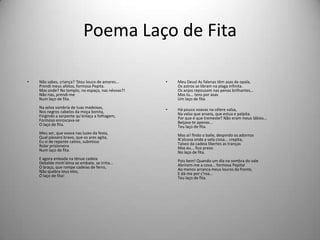 Poema Laço de Fita
• Não sabes, criança? 'Stou louco de amores...
Prendi meus afetos, formosa Pepita.
Mas onde? No templo, no espaço, nas névoas?!
Não rias, prendi-me
Num laço de fita.
Na selva sombria de tuas madeixas,
Nos negros cabelos da moça bonita,
Fingindo a serpente qu'enlaça a folhagem,
Formoso enroscava-se
O laço de fita.
Meu ser, que voava nas luzes da festa,
Qual pássaro bravo, que os ares agita,
Eu vi de repente cativo, submisso
Rolar prisioneiro
Num laço de fita.
E agora enleada na tênue cadeia
Debalde minh'alma se embate, se irrita...
O braço, que rompe cadeias de ferro,
Não quebra teus elos,
Ó laço de fita!
• Meu Deusl As falenas têm asas de opala,
Os astros se libram na plaga infinita.
Os anjos repousam nas penas brilhantes...
Mas tu... tens por asas
Um laço de fita.
• Há pouco voavas na célere valsa,
Na valsa que anseia, que estua e palpita.
Por que é que tremeste? Não eram meus lábios...
Beijava-te apenas...
Teu laço de fita.
Mas ai! findo o baile, despindo os adornos
N'alcova onde a vela ciosa... crepita,
Talvez da cadeia libertes as tranças
Mas eu... fico preso
No laço de fita.
Pois bem! Quando um dia na sombra do vale
Abrirem-me a cova... formosa Pepital
Ao menos arranca meus louros da fronte,
E dá-me por c'roa...
Teu laço de fita.
 
