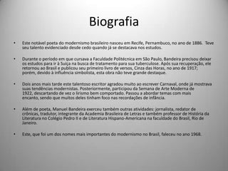 Biografia
• Este notável poeta do modernismo brasileiro nasceu em Recife, Pernambuco, no ano de 1886. Teve
seu talento evidenciado desde cedo quando já se destacava nos estudos.
• Durante o período em que cursava a Faculdade Politécnica em São Paulo, Bandeira precisou deixar
os estudos para ir à Suíça na busca de tratamento para sua tuberculose. Após sua recuperação, ele
retornou ao Brasil e publicou seu primeiro livro de versos, Cinza das Horas, no ano de 1917;
porém, devido à influência simbolista, esta obra não teve grande destaque.
• Dois anos mais tarde este talentoso escritor agradou muito ao escrever Carnaval, onde já mostrava
suas tendências modernistas. Posteriormente, participou da Semana de Arte Moderna de
1922, descartando de vez o lirismo bem comportado. Passou a abordar temas com mais
encanto, sendo que muitos deles tinham foco nas recordações de infância.
• Além de poeta, Manuel Bandeira exerceu também outras atividades: jornalista, redator de
crônicas, tradutor, integrante da Academia Brasileira de Letras e também professor de História da
Literatura no Colégio Pedro II e de Literatura Hispano-Americana na faculdade do Brasil, Rio de
Janeiro.
• Este, que foi um dos nomes mais importantes do modernismo no Brasil, faleceu no ano 1968.
 