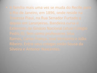 • A família mais uma vez se muda do Recife para
o Rio de Janeiro, em 1896, onde reside na
Travessa Piauí, na Rua Senador Furtado e
depois em Laranjeiras. Bandeira cursa o
Externato do Ginásio Nacional (atual Colégio
Pedro II). Tem como professores Silva
Ramos, Carlos França, José Veríssimo e João
Ribeiro. Entre seus colegas estão Sousa da
Silveira e Antenor Nascentes.
 