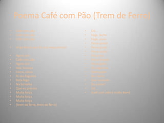 Poema Café com Pão (Trem de Ferro)
• Café com pão
• Café com pão
• Café com pão
• Virge Maria que foi isso maquinista?
• Agora sim
• Café com pão
• Agora sim
• Voa, fumaça
• Corre, cerca
• Ai seu foguista
• Bota fogo
• Na fornalha
• Que eu preciso
• Muita força
• Muita força
• Muita força
• (trem de ferro, trem de ferro)
• Oô...
• Foge, bicho
• Foge, povo
• Passa ponte
• Passa poste
• Passa pasto
• Passa boi
• Passa boiada
• Passa galho
• Da ingazeira
• Debruçada
• No riacho
• Que vontade
• De cantar!
• Oô...
• (café com pão é muito bom)
 