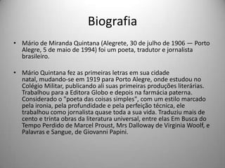 Biografia
• Mário de Miranda Quintana (Alegrete, 30 de julho de 1906 — Porto
Alegre, 5 de maio de 1994) foi um poeta, tradutor e jornalista
brasileiro.
• Mário Quintana fez as primeiras letras em sua cidade
natal, mudando-se em 1919 para Porto Alegre, onde estudou no
Colégio Militar, publicando ali suas primeiras produções literárias.
Trabalhou para a Editora Globo e depois na farmácia paterna.
Considerado o "poeta das coisas simples", com um estilo marcado
pela ironia, pela profundidade e pela perfeição técnica, ele
trabalhou como jornalista quase toda a sua vida. Traduziu mais de
cento e trinta obras da literatura universal, entre elas Em Busca do
Tempo Perdido de Marcel Proust, Mrs Dalloway de Virginia Woolf, e
Palavras e Sangue, de Giovanni Papini.
 