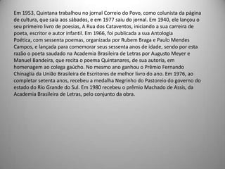Em 1953, Quintana trabalhou no jornal Correio do Povo, como colunista da página
de cultura, que saía aos sábados, e em 1977 saiu do jornal. Em 1940, ele lançou o
seu primeiro livro de poesias, A Rua dos Cataventos, iniciando a sua carreira de
poeta, escritor e autor infantil. Em 1966, foi publicada a sua Antologia
Poética, com sessenta poemas, organizada por Rubem Braga e Paulo Mendes
Campos, e lançada para comemorar seus sessenta anos de idade, sendo por esta
razão o poeta saudado na Academia Brasileira de Letras por Augusto Meyer e
Manuel Bandeira, que recita o poema Quintanares, de sua autoria, em
homenagem ao colega gaúcho. No mesmo ano ganhou o Prêmio Fernando
Chinaglia da União Brasileira de Escritores de melhor livro do ano. Em 1976, ao
completar setenta anos, recebeu a medalha Negrinho do Pastoreio do governo do
estado do Rio Grande do Sul. Em 1980 recebeu o prêmio Machado de Assis, da
Academia Brasileira de Letras, pelo conjunto da obra.
 