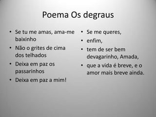 Poema Os degraus
• Se tu me amas, ama-me
baixinho
• Não o grites de cima
dos telhados
• Deixa em paz os
passarinhos
• Deixa em paz a mim!
• Se me queres,
• enfim,
• tem de ser bem
devagarinho, Amada,
• que a vida é breve, e o
amor mais breve ainda.
 