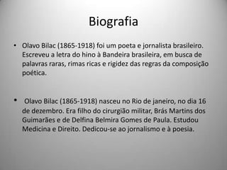 Biografia
• Olavo Bilac (1865-1918) foi um poeta e jornalista brasileiro.
Escreveu a letra do hino à Bandeira brasileira, em busca de
palavras raras, rimas ricas e rigidez das regras da composição
poética.
• Olavo Bilac (1865-1918) nasceu no Rio de janeiro, no dia 16
de dezembro. Era filho do cirurgião militar, Brás Martins dos
Guimarães e de Delfina Belmira Gomes de Paula. Estudou
Medicina e Direito. Dedicou-se ao jornalismo e à poesia.
 