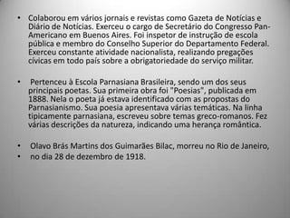 • Colaborou em vários jornais e revistas como Gazeta de Notícias e
Diário de Notícias. Exerceu o cargo de Secretário do Congresso Pan-
Americano em Buenos Aires. Foi inspetor de instrução de escola
pública e membro do Conselho Superior do Departamento Federal.
Exerceu constante atividade nacionalista, realizando pregações
cívicas em todo país sobre a obrigatoriedade do serviço militar.
• Pertenceu à Escola Parnasiana Brasileira, sendo um dos seus
principais poetas. Sua primeira obra foi "Poesias", publicada em
1888. Nela o poeta já estava identificado com as propostas do
Parnasianismo. Sua poesia apresentava várias temáticas. Na linha
tipicamente parnasiana, escreveu sobre temas greco-romanos. Fez
várias descrições da natureza, indicando uma herança romântica.
• Olavo Brás Martins dos Guimarães Bilac, morreu no Rio de Janeiro,
• no dia 28 de dezembro de 1918.
 