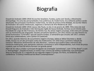 Biografia
Oswald de Andrade (1890-1954) foi escritor brasileiro. Fundou, junto com Tarsila, o Movimento
Antropófago. Foi uma das personalidades mais polêmicas do modernismo. Era militante político sendo
idealizador dos principais manifestos modernistas. Ao lado da pintora Anita Malfatti, do escritor Mário
de Andrade e de outros intelectuais, organizou a Semana de Arte Moderna de 1922
Oswald de Andrade (1890-1954) nasceu São Paulo, no dia 11 de janeiro de 1890. Filho único de José
Oswald Nogueira de Andrade e Inês Henriqueta Inglês de Sousa Andrade. Formou-se em Direito pela
Faculdade do Largo de São Francisco. De família rica, fez várias viagens à Europa, onde entra em contato
com os movimentos de vanguarda. Estudou jornalismo literário e, em 1911 iniciou sua vida literária no
jornal humorístico "O Pirralho" que ele mesmo fundou. O semanário que circulou até 1917, contava
entre seus colaboradores, com o pintor Di Cavalcanti
Em 1912, quando retornou de sua primeira viagem à Europa, adota as idéias futuristas e, desde
então, tornou-se um dos principais vultos do modernismo. Em 1916 lança a primeira redação do
romance "Memórias Sentimentais de João Miramar", romance que quebra toda a estrutura dos
romances tradicionais, pois apresenta capítulos curtíssimos e semi-independentes, num misto de prosa
e poesia, que no final da leitura formam um grande painel
Além de ter sido o criador e principal divulgador da orientação "primitivista", com "O Pau-Brasil" e com
a "Antropofagia", Oswald escreveu os textos mais crosivos da estética modernista. Sua participação
ativa na Semana de 22, é seguida da sua segunda viagem à Europa. Em Paris, na Sorbonne, dá a
conferência "O Esforço Intelectual do Brasil Contemporâneo".
 