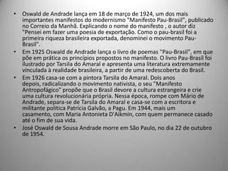• Oswald de Andrade lança em 18 de março de 1924, um dos mais
importantes manifestos do modernismo "Manifesto Pau-Brasil", publicado
no Correio da Manhã. Explicando o nome do manifesto , o autor diz
"Pensei em fazer uma poesia de exportação. Como o pau-brasil foi a
primeira riqueza brasileira exportada, denominei o movimento Pau-
Brasil".
• Em 1925 Oswald de Andrade lança o livro de poemas "Pau-Brasil", em que
põe em prática os princípios propostos no manifesto. O livro Pau-Brasil foi
ilustrado por Tarsila do Amaral e apresenta uma literatura extremamente
vinculada à realidade brasileira, a partir de uma redescoberta do Brasil.
• Em 1926 casa-se com a pintora Tarsila do Amaral. Dois anos
depois, radicalizando o movimento nativista, o seu "Manifesto
Antropofágico" propõe que o Brasil devore a cultura estrangeira e crie
uma cultura revolucionária própria. Nessa época, rompe com Mário de
Andrade, separa-se de Tarsila do Amaral e casa-se com a escritora e
militante política Patrícia Galvão, a Pagu. Em 1944, mais um
casamento, com Maria Antonieta D'Aikmin, com quem permanece casado
até o fim de sua vida.
• José Oswald de Sousa Andrade morre em São Paulo, no dia 22 de outubro
de 1954.
 