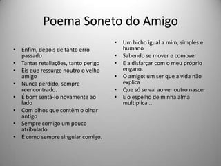 Poema Soneto do Amigo
• Enfim, depois de tanto erro
passado
• Tantas retaliações, tanto perigo
• Eis que ressurge noutro o velho
amigo
• Nunca perdido, sempre
reencontrado.
• É bom sentá-lo novamente ao
lado
• Com olhos que contêm o olhar
antigo
• Sempre comigo um pouco
atribulado
• E como sempre singular comigo.
• Um bicho igual a mim, simples e
humano
• Sabendo se mover e comover
• E a disfarçar com o meu próprio
engano.
• O amigo: um ser que a vida não
explica
• Que só se vai ao ver outro nascer
• E o espelho de minha alma
multiplica...
 