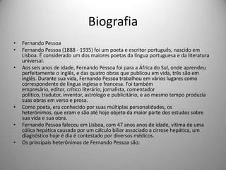 Biografia
• Fernando Pessoa
• Fernando Pessoa (1888 - 1935) foi um poeta e escritor português, nascido em
Lisboa. É considerado um dos maiores poetas da língua portuguesa e da literatura
universal.
• Aos seis anos de idade, Fernando Pessoa foi para a África do Sul, onde aprendeu
perfeitamente o inglês, e das quatro obras que publicou em vida, três são em
inglês. Durante sua vida, Fernando Pessoa trabalhou em vários lugares como
correspondente de língua inglesa e francesa. Foi também
empresário, editor, crítico literário, jornalista, comentador
político, tradutor, inventor, astrólogo e publicitário, e ao mesmo tempo produzia
suas obras em verso e prosa.
• Como poeta, era conhecido por suas múltiplas personalidades, os
heterónimos, que eram e são até hoje objeto da maior parte dos estudos sobre
sua vida e sua obra.
• Fernando Pessoa faleceu em Lisboa, com 47 anos anos de idade, vítima de uma
cólica hepática causada por um cálculo biliar associado a cirrose hepática, um
diagnóstico hoje é dia é contestado por diversos médicos.
• Os principais heterônimos de Fernando Pessoa são:
 