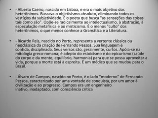 • - Alberto Caeiro, nascido em Lisboa, e era o mais objetivo dos
heterônimos. Buscava o objetivismo absoluto, eliminando todos os
vestígios da subjetividade. É o poeta que busca "as sensações das coisas
tais como são". Opõe-se radicalmente ao intelectualismo, à abstração, à
especulação metafísica e ao misticismo. É o menos "culto" dos
heterônimos, o que menos conhece a Gramática e a Literatura.
• - Ricardo Reis, nascido no Porto, representa a vertente clássica ou
neoclássica da criação de Fernando Pessoa. Sua linguagem é
contida, disciplinada. Seus versos são, geralmente, curtos. Apóia-se na
mitologia greco-romana; é adepto do estoicismo e do epicurismo (saúde
do corpo e da mente, equilíbrio, harmonia) para que se possa aproveitar a
vida, porque a morte está à espreita. É um médico que se mudou para o
Brasil.
• - Álvaro de Campos, nascido no Porto, é o lado "moderno" de Fernando
Pessoa, caracterizado por uma vontade de conquista, por um amor à
civilização e ao progresso. Campos era um engenheiro
inativo, inadaptado, com consciência crítica
 