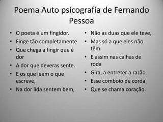 Poema Auto psicografia de Fernando
Pessoa
• O poeta é um fingidor.
• Finge tão completamente
• Que chega a fingir que é
dor
• A dor que deveras sente.
• E os que leem o que
escreve,
• Na dor lida sentem bem,
• Não as duas que ele teve,
• Mas só a que eles não
têm.
• E assim nas calhas de
roda
• Gira, a entreter a razão,
• Esse comboio de corda
• Que se chama coração.
 
