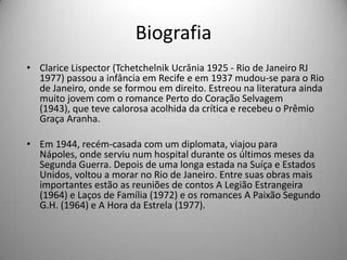 Biografia
• Clarice Lispector (Tchetchelnik Ucrânia 1925 - Rio de Janeiro RJ
1977) passou a infância em Recife e em 1937 mudou-se para o Rio
de Janeiro, onde se formou em direito. Estreou na literatura ainda
muito jovem com o romance Perto do Coração Selvagem
(1943), que teve calorosa acolhida da crítica e recebeu o Prêmio
Graça Aranha.
• Em 1944, recém-casada com um diplomata, viajou para
Nápoles, onde serviu num hospital durante os últimos meses da
Segunda Guerra. Depois de uma longa estada na Suíça e Estados
Unidos, voltou a morar no Rio de Janeiro. Entre suas obras mais
importantes estão as reuniões de contos A Legião Estrangeira
(1964) e Laços de Família (1972) e os romances A Paixão Segundo
G.H. (1964) e A Hora da Estrela (1977).
 