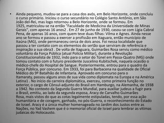 • Ainda pequeno, mudou-se para a casa dos avós, em Belo Horizonte, onde concluiu
o curso primário. Iniciou o curso secundário no Colégio Santo Antônio, em São
João del-Rei, mas logo retornou a Belo Horizonte, onde se formou. Em
1925, matriculou-se na então "Faculdade de Medicina da Universidade de Minas
Gerais", com apenas 16 anos2 . Em 27 de junho de 1930, casou-se com Lígia Cabral
Pena, de apenas 16 anos, com quem teve duas filhas: Vilma e Agnes. Ainda nesse
ano se formou e passou a exercer a profissão em Itaguara, então município de
Itaúna (MG), onde permaneceu cerca de dois anos. Foi nessa localidade que
passou a ter contato com os elementos do sertão que serviram de referência e
inspiração a sua obra3 . De volta de Itaguara, Guimarães Rosa serviu como médico
voluntário da Força Pública (atual Polícia Militar), durante a Revolução
Constitucionalista de 1932, indo para o setor do Túnel em Passa-Quatro (MG) onde
tomou contato com o futuro presidente Juscelino Kubitschek, naquela ocasião o
médico-chefe do Hospital de Sangue. Posteriormente, entrou para o quadro da
Força Pública, por concurso. Em 1933, foi para Barbacena na qualidade de Oficial
Médico do 9º Batalhão de Infantaria. Aprovado em concurso para o
Itamaraty, passou alguns anos de sua vida como diplomata na Europa e na América
Latina1 . No início da carreira diplomática, exerceu, como primeira função no
exterior, o cargo de Cônsul-adjunto do Brasil em Hamburgo, na Alemanha, de 1938
a 1942. No contexto da Segunda Guerra Mundial, para auxiliar judeus a fugir para
o Brasil, emitiu, ao lado da segunda esposa, Aracy de Carvalho Guimarães
Rosa, mais vistos do que as cotas legalmente estipuladas, tendo, por essa ação
humanitária e de coragem, ganhado, no pós-Guerra, o reconhecimento do Estado
de Israel. Aracy é a única mulher homenageada no Jardim dos Justos entre as
Nações, no Yad Vashem que é o memorial oficial de Israel para lembrar as vitimas
judaicas do Holocausto.
 