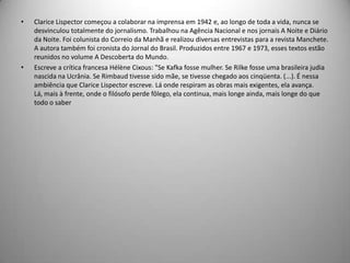 • Clarice Lispector começou a colaborar na imprensa em 1942 e, ao longo de toda a vida, nunca se
desvinculou totalmente do jornalismo. Trabalhou na Agência Nacional e nos jornais A Noite e Diário
da Noite. Foi colunista do Correio da Manhã e realizou diversas entrevistas para a revista Manchete.
A autora também foi cronista do Jornal do Brasil. Produzidos entre 1967 e 1973, esses textos estão
reunidos no volume A Descoberta do Mundo.
• Escreve a crítica francesa Hélène Cixous: "Se Kafka fosse mulher. Se Rilke fosse uma brasileira judia
nascida na Ucrânia. Se Rimbaud tivesse sido mãe, se tivesse chegado aos cinqüenta. (...). É nessa
ambiência que Clarice Lispector escreve. Lá onde respiram as obras mais exigentes, ela avança.
Lá, mais à frente, onde o filósofo perde fôlego, ela continua, mais longe ainda, mais longe do que
todo o saber
 