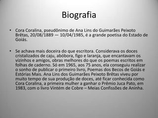 Biografia
• Cora Coralina, pseudônimo de Ana Lins do Guimarães Peixoto
Brêtas, 20/08/1889 — 10/04/1985, é a grande poetisa do Estado de
Goiás.
• Se achava mais doceira do que escritora. Considerava os doces
cristalizados de caju, abóbora, figo e laranja, que encantavam os
vizinhos e amigos, obras melhores do que os poemas escritos em
folhas de caderno. Só em 1965, aos 75 anos, ela conseguiu realizar
o sonho de publicar o primeiro livro, Poemas dos Becos de Goiás e
Estórias Mais. Ana Lins dos Guimarães Peixoto Brêtas viveu por
muito tempo de sua produção de doces, até ficar conhecida como
Cora Coralina, a primeira mulher a ganhar o Prêmio Juca Pato, em
1983, com o livro Vintém de Cobre – Meias Confissões de Aninha.
 