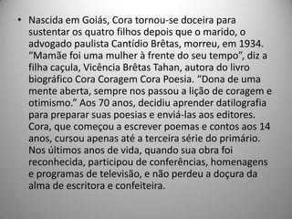 • Nascida em Goiás, Cora tornou-se doceira para
sustentar os quatro filhos depois que o marido, o
advogado paulista Cantídio Brêtas, morreu, em 1934.
“Mamãe foi uma mulher à frente do seu tempo”, diz a
filha caçula, Vicência Brêtas Tahan, autora do livro
biográfico Cora Coragem Cora Poesia. “Dona de uma
mente aberta, sempre nos passou a lição de coragem e
otimismo.” Aos 70 anos, decidiu aprender datilografia
para preparar suas poesias e enviá-las aos editores.
Cora, que começou a escrever poemas e contos aos 14
anos, cursou apenas até a terceira série do primário.
Nos últimos anos de vida, quando sua obra foi
reconhecida, participou de conferências, homenagens
e programas de televisão, e não perdeu a doçura da
alma de escritora e confeiteira.
 