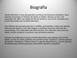 Biografia
Cecília Meireles é uma das grandes escritoras da literatura brasileira. Seus
poemas encantam os leitores de todas as idades. Nasceu no dia 7 de
novembro de 1901, na cidade do Rio de Janeiro e seu nome completo era
Cecília Benevides de Carvalho Meireles.
Sua infância foi marcada pela dor e solidão, pois perdeu a mãe com apenas
três anos de idade e o pai não chegou a conhecer (morreu antes de seu
nascimento). Foi criada pela avó Dona Jacinta. Por volta dos nove anos de
idade, Cecília começou a escrever suas primeiras poesias.
Formou-se professora (cursou a Escola Normal) e com apenas 18 anos de
idade, no ano de 1919, publicou seu primeiro livro “Espectro” (vários poemas
de caráter simbolista). Embora fosse o auge do Modernismo, a jovem poetisa
foi fortemente influenciada pelo movimento literário simbolista.
 