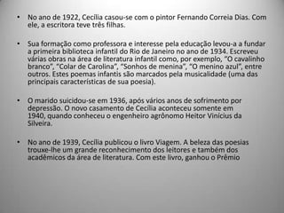 • No ano de 1922, Cecília casou-se com o pintor Fernando Correia Dias. Com
ele, a escritora teve três filhas.
• Sua formação como professora e interesse pela educação levou-a a fundar
a primeira biblioteca infantil do Rio de Janeiro no ano de 1934. Escreveu
várias obras na área de literatura infantil como, por exemplo, “O cavalinho
branco”, “Colar de Carolina”, “Sonhos de menina”, “O menino azul”, entre
outros. Estes poemas infantis são marcados pela musicalidade (uma das
principais características de sua poesia).
• O marido suicidou-se em 1936, após vários anos de sofrimento por
depressão. O novo casamento de Cecília aconteceu somente em
1940, quando conheceu o engenheiro agrônomo Heitor Vinícius da
Silveira.
• No ano de 1939, Cecília publicou o livro Viagem. A beleza das poesias
trouxe-lhe um grande reconhecimento dos leitores e também dos
acadêmicos da área de literatura. Com este livro, ganhou o Prêmio
 